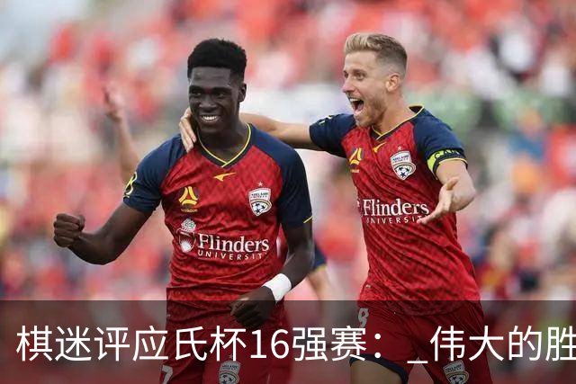 棋迷评应氏杯16强赛： 伟大的胜利！给王星昊满分